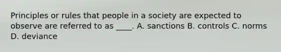 Principles or rules that people in a society are expected to observe are referred to as ____. A. sanctions B. controls C. norms D. deviance