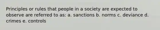 Principles or rules that people in a society are expected to observe are referred to as: a. sanctions b. norms c. deviance d. crimes e. controls