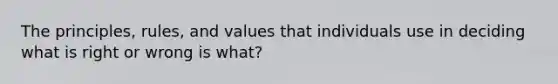 The principles, rules, and values that individuals use in deciding what is right or wrong is what?