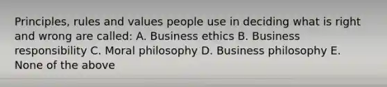 Principles, rules and values people use in deciding what is right and wrong are called: A. Business ethics B. Business responsibility C. Moral philosophy D. Business philosophy E. None of the above