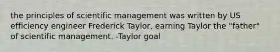 the principles of scientific management was written by US efficiency engineer Frederick Taylor, earning Taylor the "father" of scientific management. -Taylor goal