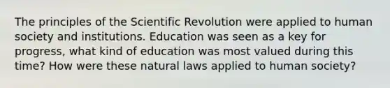 The principles of the Scientific Revolution were applied to human society and institutions. Education was seen as a key for progress, what kind of education was most valued during this time? How were these natural laws applied to human society?