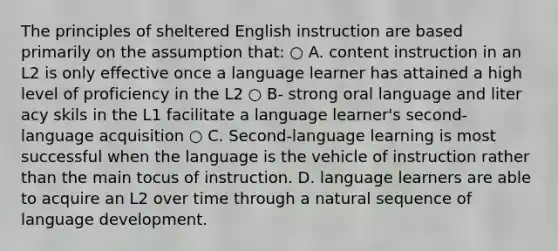 The principles of sheltered English instruction are based primarily on the assumption that: ○ A. content instruction in an L2 is only effective once a language learner has attained a high level of proficiency in the L2 ○ B- strong oral language and liter acy skils in the L1 facilitate a language learner's second-language acquisition ○ C. Second-language learning is most successful when the language is the vehicle of instruction rather than the main tocus of instruction. D. language learners are able to acquire an L2 over time through a natural sequence of language development.