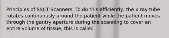 Principles of SSCT Scanners: To do this efficiently, the x-ray tube rotates continuously around the patient while the patient moves through the gantry aperture during the scanning to cover an entire volume of tissue, this is called