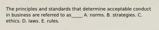 The principles and standards that determine acceptable conduct in business are referred to as_____ A. norms. B. strategies. C. ethics. D. laws. E. rules.