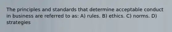 The principles and standards that determine acceptable conduct in business are referred to as: A) rules. B) ethics. C) norms. D) strategies