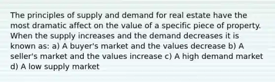 The principles of supply and demand for real estate have the most dramatic affect on the value of a specific piece of property. When the supply increases and the demand decreases it is known as: a) A buyer's market and the values decrease b) A seller's market and the values increase c) A high demand market d) A low supply market