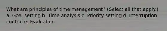 What are principles of time management? (Select all that apply.) a. Goal setting b. Time analysis c. Priority setting d. Interruption control e. Evaluation