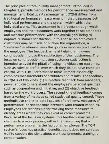 The principles of total quality management, introduced in Chapter 2, provide methods for performance measurement and management. Total quality management (TQM) differs from traditional performance measurement in that it assesses both individual performance and the system within which the individual works. This assessment is a process through which employees and their customers work together to set standards and measure performance, with the overall goal being to improve customer satisfaction. In this sense, an employee's customers may be inside or outside the organization; a "customer" is whoever uses the goods or services produced by the employee. The feedback aims at helping employees continuously improve the satisfaction of their customers. The focus on continuously improving customer satisfaction is intended to avoid the pitfall of rating individuals on outcomes, such as sales or profits, over which they do not have complete control. With TQM, performance measurement essentially combines measurements of attributes and results. The feedback in TQM is of two kinds: (1) subjective feedback from managers, peers, and customers about the employee's personal qualities such as cooperation and initiative; and (2) objective feedback based on the work process. The second kind of feedback comes from a variety of methods called statistical quality control. These methods use charts to detail causes of problems, measures of performance, or relationships between work-related variables. Employees are responsible for tracking these measures to identify areas where they can avoid or correct problems. Because of the focus on systems, this feedback may result in changes to a work process, rather than assuming that a performance problem is the fault of an employee. The TQM system's focus has practical benefits, but it does not serve as well to support decisions about work assignments, training, or compensation.