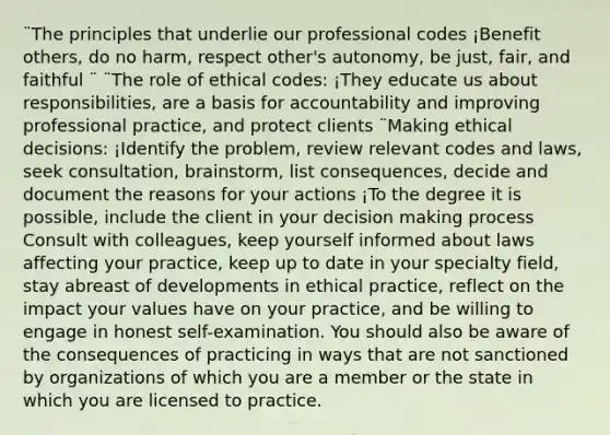 ¨The principles that underlie our professional codes ¡Benefit others, do no harm, respect other's autonomy, be just, fair, and faithful ¨ ¨The role of ethical codes: ¡They educate us about responsibilities, are a basis for accountability and improving professional practice, and protect clients ¨Making ethical decisions: ¡Identify the problem, review relevant codes and laws, seek consultation, brainstorm, list consequences, decide and document the reasons for your actions ¡To the degree it is possible, include the client in your decision making process Consult with colleagues, keep yourself informed about laws affecting your practice, keep up to date in your specialty field, stay abreast of developments in ethical practice, reflect on the impact your values have on your practice, and be willing to engage in honest self-examination. You should also be aware of the consequences of practicing in ways that are not sanctioned by organizations of which you are a member or the state in which you are licensed to practice.