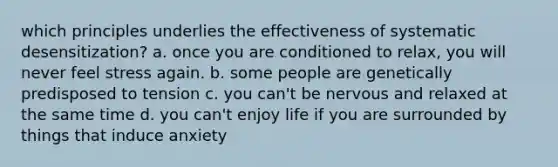 which principles underlies the effectiveness of systematic desensitization? a. once you are conditioned to relax, you will never feel stress again. b. some people are genetically predisposed to tension c. you can't be nervous and relaxed at the same time d. you can't enjoy life if you are surrounded by things that induce anxiety