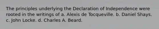 The principles underlying the Declaration of Independence were rooted in the writings of a. Alexis de Tocqueville. b. Daniel Shays. c. John Locke. d. Charles A. Beard.