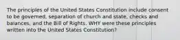 The principles of the United States Constitution include consent to be governed, separation of church and state, checks and balances, and the Bill of Rights. WHY were these principles written into the United States Constitution?