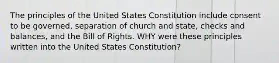 The principles of the United States Constitution include consent to be governed, separation of church and state, checks and balances, and the Bill of Rights. WHY were these principles written into the United States Constitution?