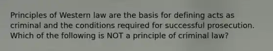 Principles of Western law are the basis for defining acts as criminal and the conditions required for successful prosecution. Which of the following is NOT a principle of criminal law?