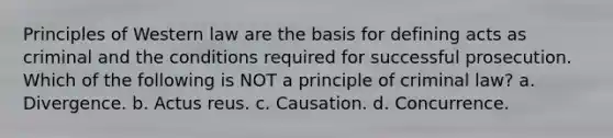 Principles of Western law are the basis for defining acts as criminal and the conditions required for successful prosecution. Which of the following is NOT a principle of criminal law? a. Divergence. b. Actus reus. c. Causation. d. Concurrence.