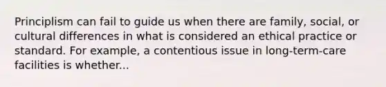 Principlism can fail to guide us when there are family, social, or cultural differences in what is considered an ethical practice or standard. For example, a contentious issue in long-term-care facilities is whether...