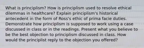 What is principlism? How is principlism used to resolve ethical dilemmas in healthcare? Explain principlism's historical antecedent in the form of Ross's ethic of prima facie duties. Demonstrate how principlism is supposed to work using a case discussed in class or in the readings. Present what you believe to be the best objection to principlism discussed in class. How would the principlist reply to the objection you offered?