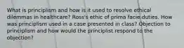 What is principlism and how is it used to resolve ethical dilemmas in healthcare? Ross's ethic of prima facie duties. How was principlism used in a case presented in class? Objection to principlism and how would the principlist respond to the objection?