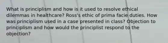 What is principlism and how is it used to resolve ethical dilemmas in healthcare? Ross's ethic of prima facie duties. How was principlism used in a case presented in class? Objection to principlism and how would the principlist respond to the objection?