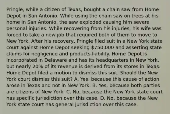 Pringle, while a citizen of Texas, bought a chain saw from Home Depot in San Antonio. While using the chain saw on trees at his home in San Antonio, the saw exploded causing him severe personal injuries. While recovering from his injuries, his wife was forced to take a new job that required both of them to move to New York. After his recovery, Pringle filed suit in a New York state court against Home Depot seeking 750,000 and asserting state claims for negligence and products liability. Home Depot is incorporated in Delaware and has its headquarters in New York, but nearly 20% of its revenue is derived from its stores in Texas. Home Depot filed a motion to dismiss this suit. Should the New York court dismiss this suit? A. Yes, because this cause of action arose in Texas and not in New York. B. Yes, because both parties are citizens of New York. C. No, because the New York state court has specific jurisdiction over this case. D. No, because the New York state court has general jurisdiction over this case.