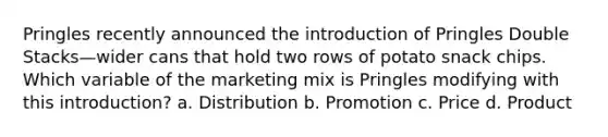 Pringles recently announced the introduction of Pringles Double Stacks—wider cans that hold two rows of potato snack chips. Which variable of the marketing mix is Pringles modifying with this introduction? a. Distribution b. Promotion c. Price d. Product