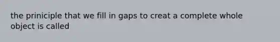 the priniciple that we fill in gaps to creat a complete whole object is called