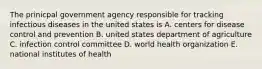 The prinicpal government agency responsible for tracking infectious diseases in the united states is A. centers for disease control and prevention B. united states department of agriculture C. infection control committee D. world health organization E. national institutes of health