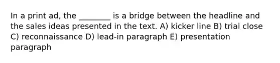 In a print ad, the ________ is a bridge between the headline and the sales ideas presented in the text. A) kicker line B) trial close C) reconnaissance D) lead-in paragraph E) presentation paragraph