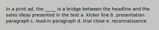 In a print ad, the _____ is a bridge between the headline and the sales ideas presented in the text a. kicker line b. presentation paragraph c. lead-in paragraph d. trial close e. reconnaissance