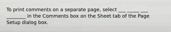 To print comments on a separate page, select ___ _____ ___ ________ in the Comments box on the Sheet tab of the Page Setup dialog box.