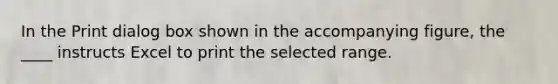 In the Print dialog box shown in the accompanying figure, the ____ instructs Excel to print the selected range.