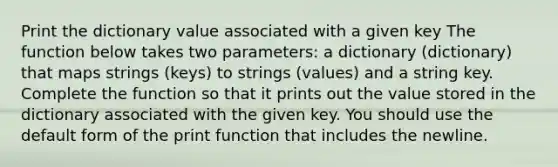 Print the dictionary value associated with a given key The function below takes two parameters: a dictionary (dictionary) that maps strings (keys) to strings (values) and a string key. Complete the function so that it prints out the value stored in the dictionary associated with the given key. You should use the default form of the print function that includes the newline.