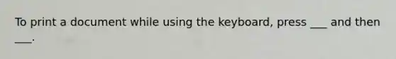 To print a document while using the keyboard, press ___ and then ___.