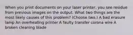 When you print documents on your laser printer, you see residue from previous images on the output. What two things are the most likely causes of this problem? (Choose two.) A bad erasure lamp An overheating printer A faulty transfer corona wire A broken cleaning blade