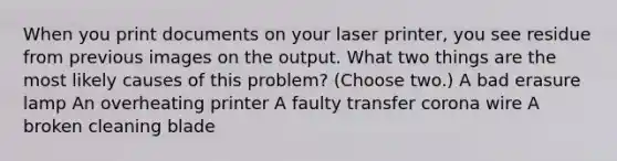 When you print documents on your laser printer, you see residue from previous images on the output. What two things are the most likely causes of this problem? (Choose two.) A bad erasure lamp An overheating printer A faulty transfer corona wire A broken cleaning blade