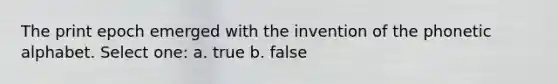 The print epoch emerged with the invention of the phonetic alphabet. Select one: a. true b. false