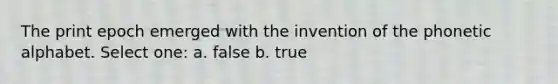 The print epoch emerged with the invention of the phonetic alphabet. Select one: a. false b. true