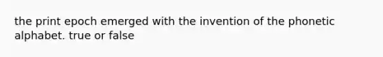 the print epoch emerged with the invention of the phonetic alphabet. true or false