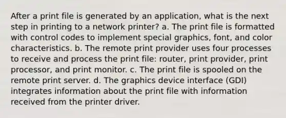 After a print file is generated by an application, what is the next step in printing to a network printer? a. The print file is formatted with control codes to implement special graphics, font, and color characteristics. b. The remote print provider uses four processes to receive and process the print file: router, print provider, print processor, and print monitor. c. The print file is spooled on the remote print server. d. The graphics device interface (GDI) integrates information about the print file with information received from the printer driver.