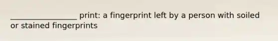 _________________ print: a fingerprint left by a person with soiled or stained fingerprints