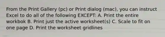 From the Print Gallery (pc) or Print dialog (mac), you can instruct Excel to do all of the following EXCEPT: A. Print the entire workbok B. Print just the active worksheet(s) C. Scale to fit on one page D. Print the worksheet gridlines