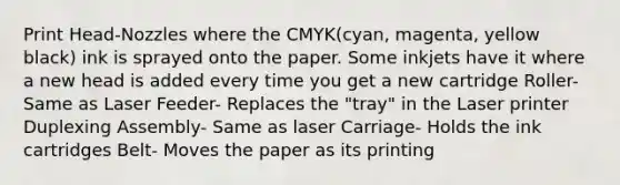 Print Head-Nozzles where the CMYK(cyan, magenta, yellow black) ink is sprayed onto the paper. Some inkjets have it where a new head is added every time you get a new cartridge Roller- Same as Laser Feeder- Replaces the "tray" in the Laser printer Duplexing Assembly- Same as laser Carriage- Holds the ink cartridges Belt- Moves the paper as its printing