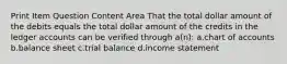 Print Item Question Content Area That the total dollar amount of the debits equals the total dollar amount of the credits in the ledger accounts can be verified through a(n): a.chart of accounts b.balance sheet c.trial balance d.income statement