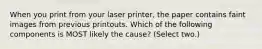 When you print from your laser printer, the paper contains faint images from previous printouts. Which of the following components is MOST likely the cause? (Select two.)