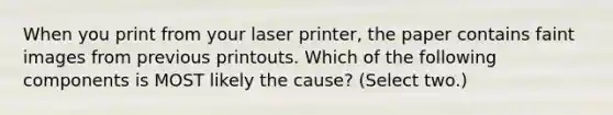 When you print from your laser printer, the paper contains faint images from previous printouts. Which of the following components is MOST likely the cause? (Select two.)