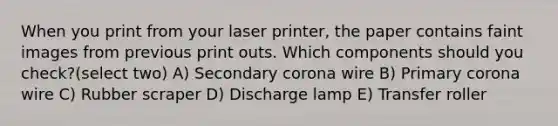 When you print from your laser printer, the paper contains faint images from previous print outs. Which components should you check?(select two) A) Secondary corona wire B) Primary corona wire C) Rubber scraper D) Discharge lamp E) Transfer roller