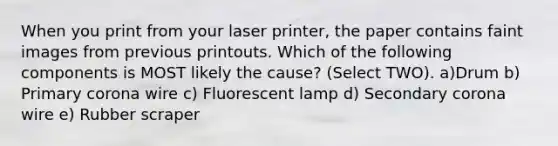 When you print from your laser printer, the paper contains faint images from previous printouts. Which of the following components is MOST likely the cause? (Select TWO). a)Drum b) Primary corona wire c) Fluorescent lamp d) Secondary corona wire e) Rubber scraper