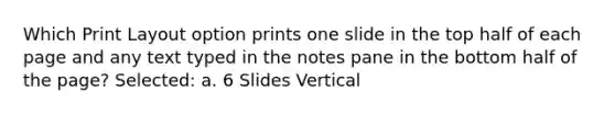 Which Print Layout option prints one slide in the top half of each page and any text typed in the notes pane in the bottom half of the page? Selected: a. 6 Slides Vertical