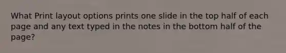 What Print layout options prints one slide in the top half of each page and any text typed in the notes in the bottom half of the page?